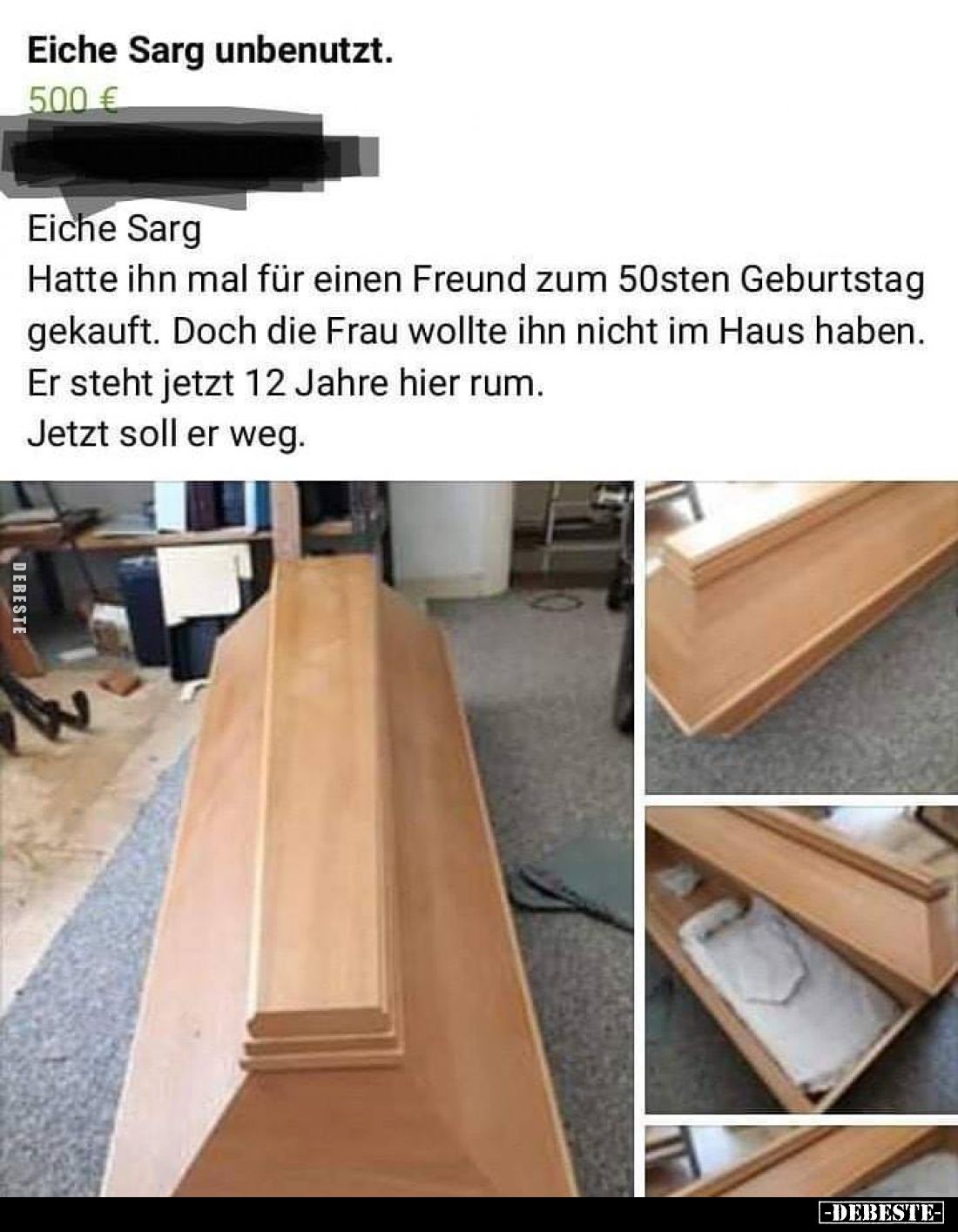 Eiche Sarg.
Hatte ihn mal für einen Freund zum 50sten Geburtstag gekauft. Doch die Frau wollte ihn nicht im Haus haben.
Er ...