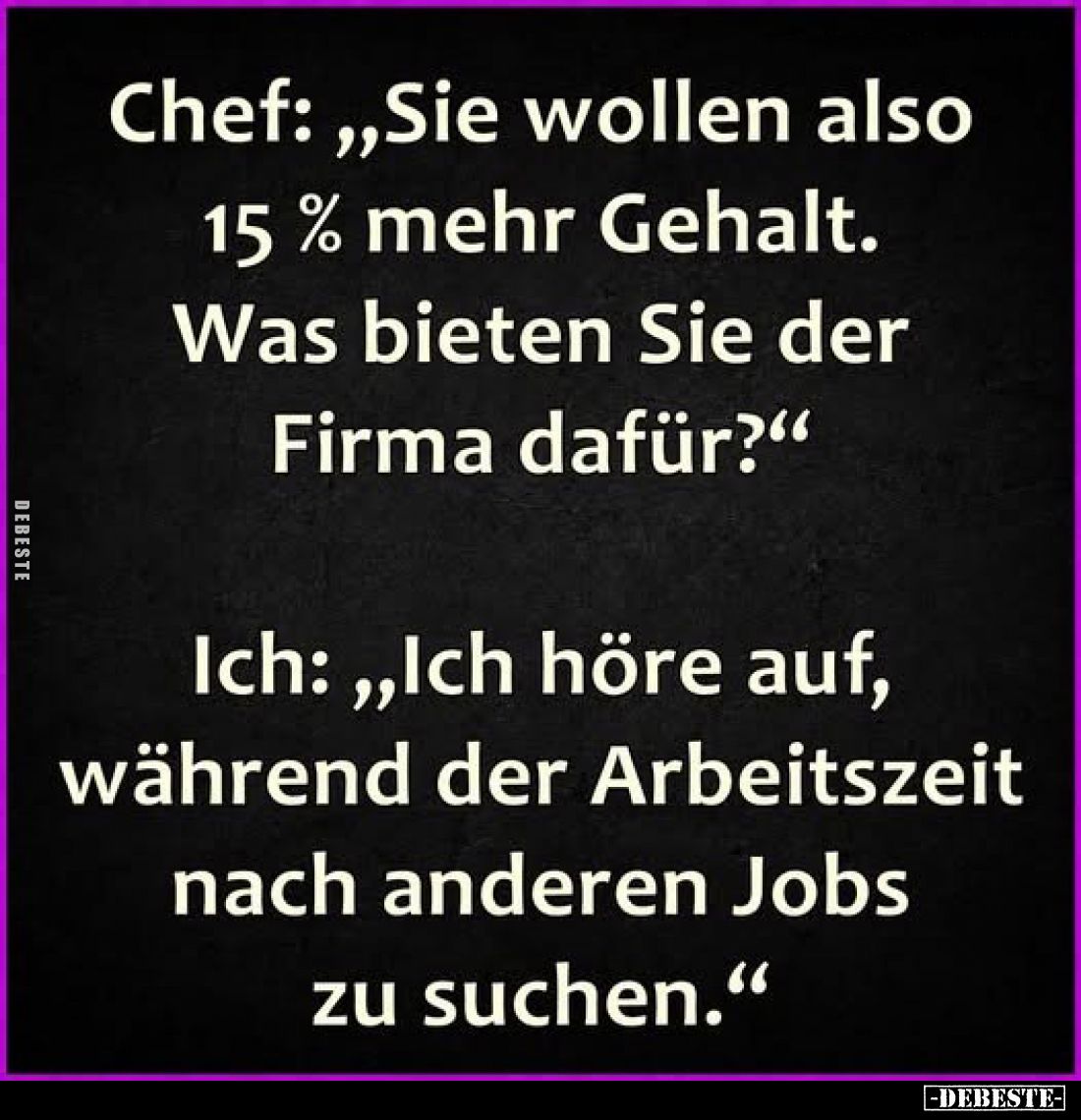 Chef: „Sie wollen also 15 % mehr Gehalt. Was bieten Sie der Firma dafür?“

Ich: „Ich höre auf, während der Arbeitszeit nach...