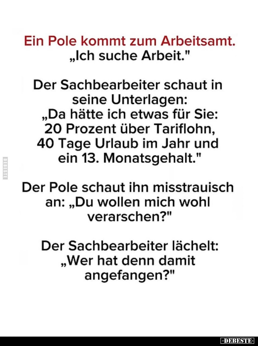 Ein Pole kommt zum Arbeitsamt.
"Ich suche Arbeit." -
Der Sachbearbeiter schaut in seine Unterlagen:
"Da hät...