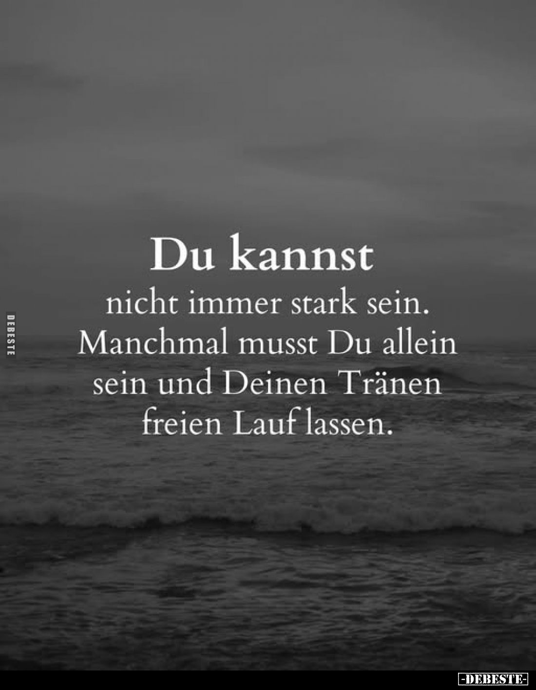 Du kannst
nicht immer stark sein. Manchmal musst Du allein sein und Deinen Tränen freien Lauf lassen.