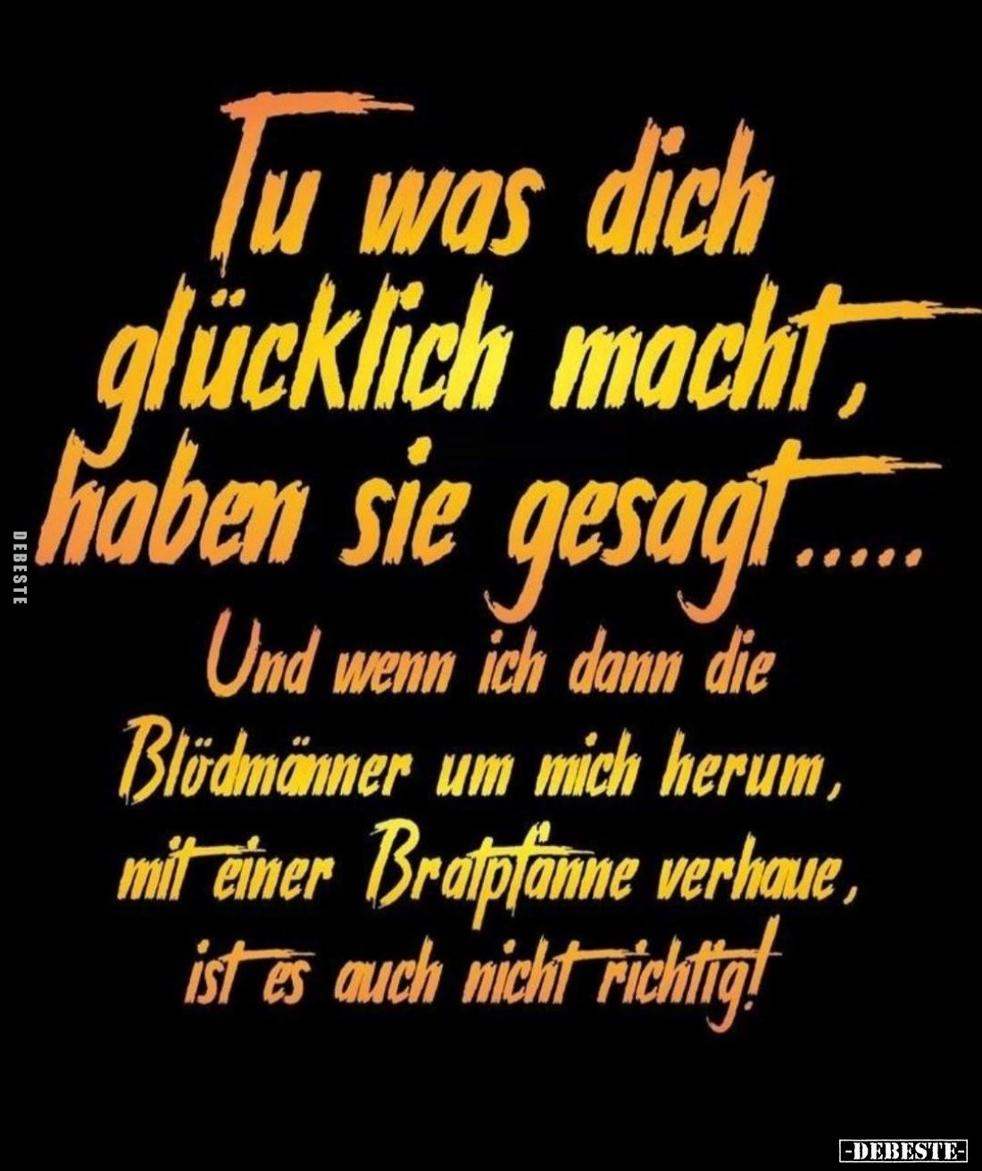 Tu was dich glücklich macht haben sie gesagt....
Und wenn ich dann die Blödmänner um mich herum, mit einer Bratpfanne verhau...