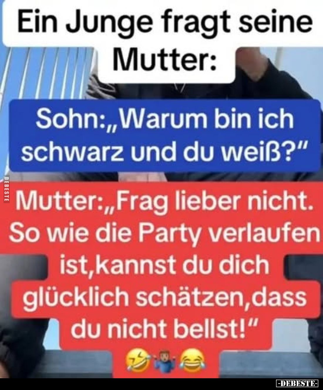 Ein Junge fragt seine Mutter:
Sohn:,,Warum bin ich schwarz und du weiß?"
Mutter:,,Frag lieber nicht. So wie die Party ...