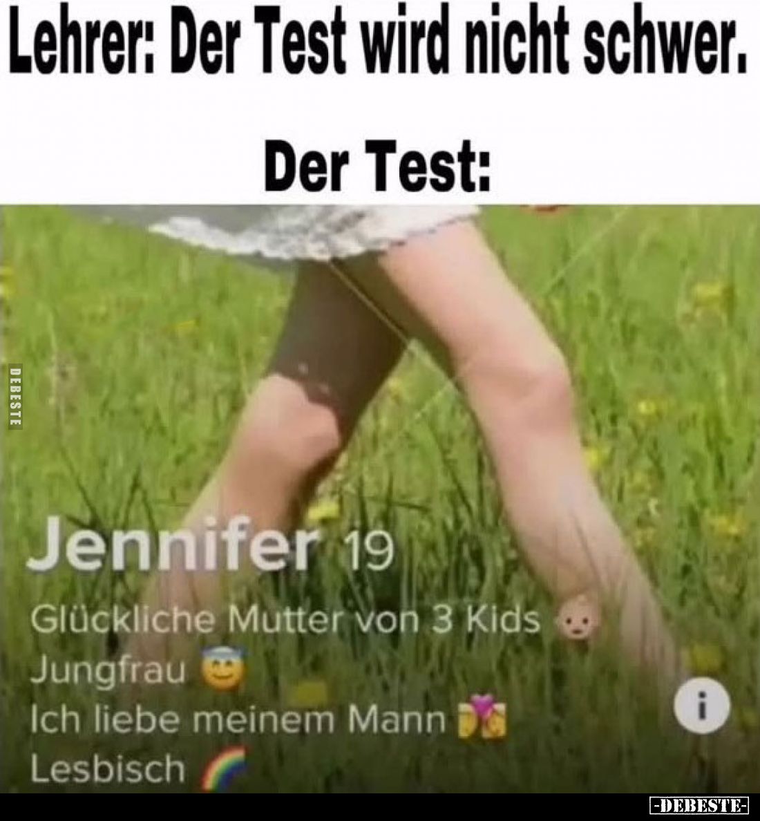 Lehrer: Der Test wird nicht schwer.
Der Test:
Jennifer 19
Glückliche Mutter von 3 Kids
Jungfrau
Ich liebe meinem Mann
L...