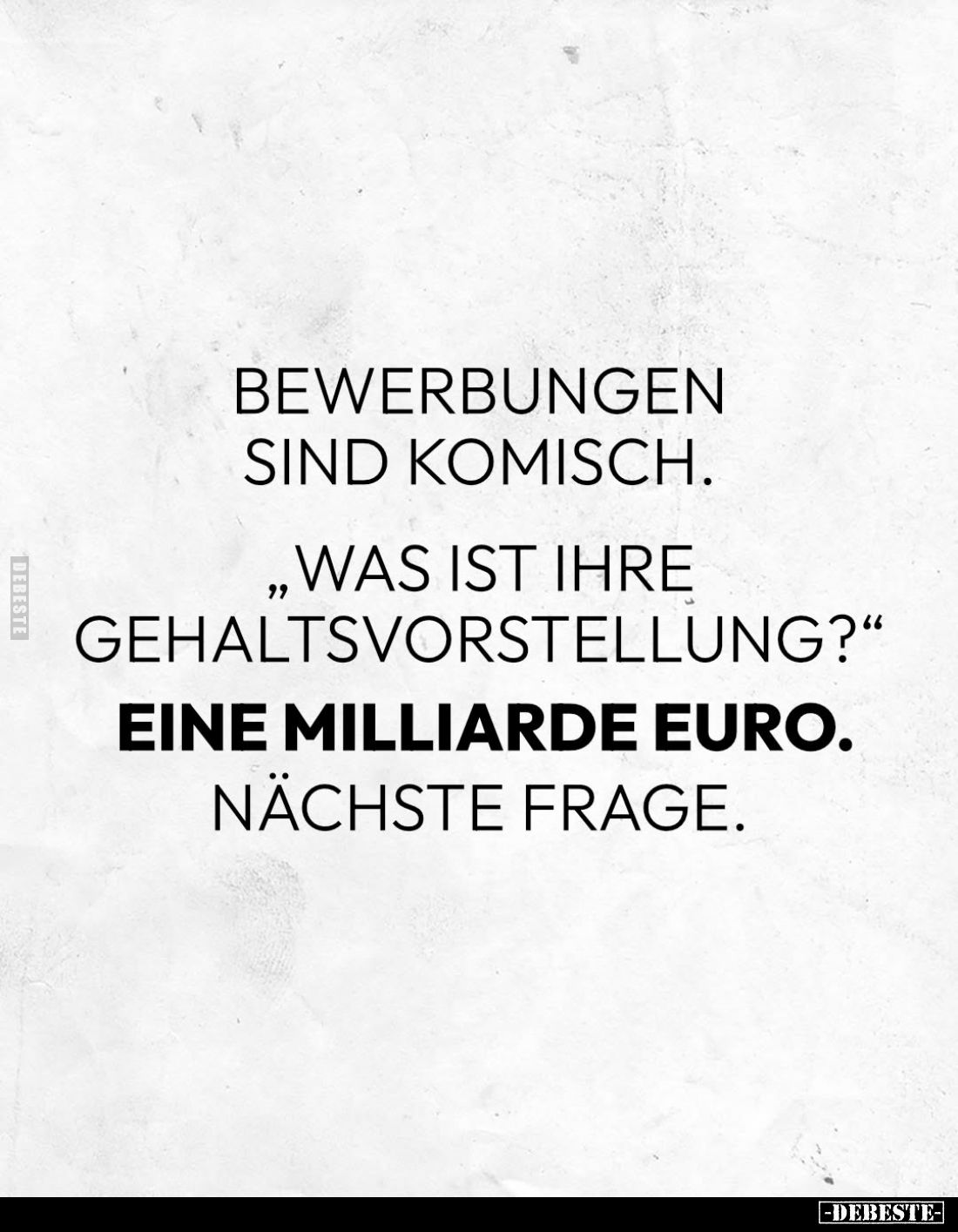 Bewerbungen sind komisch.
- "Was ist ihre Gehaltsvorstellung?" -
Eine Milliarde Euro. -
Nächste Frage.