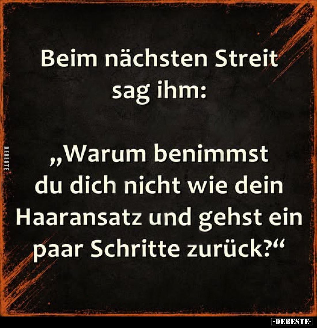 Beim nächsten Streit sag ihm:
„Warum benimmst du dich nicht wie dein Haaransatz und gehst ein paar Schritte zurück?"