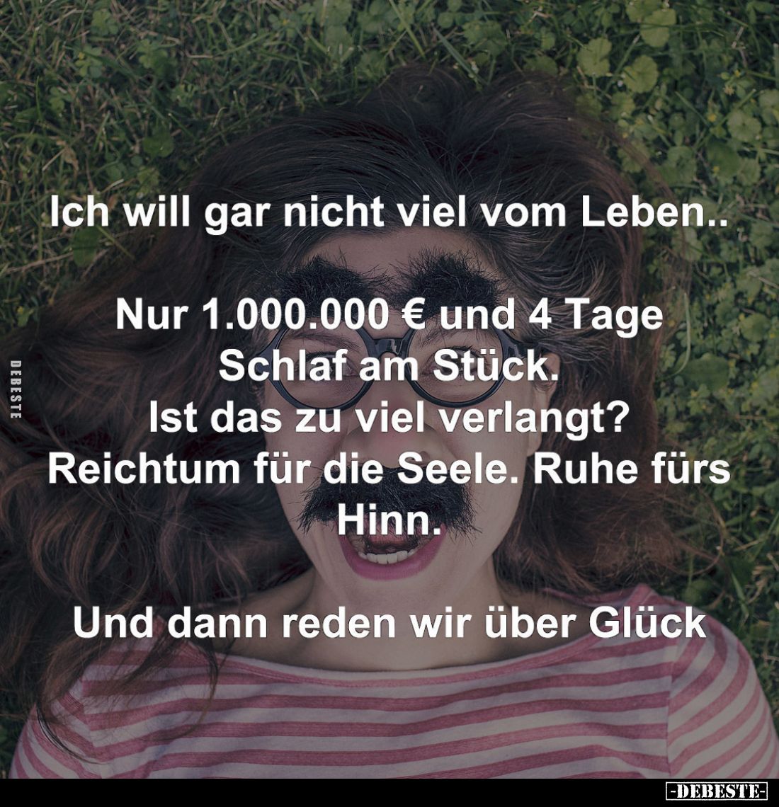 Ich will gar nicht viel vom Leben..
Nur 1.000.000 € und 4 Tage Schlaf am Stück.
Ist das zu viel verlangt?
Reichtum für die...