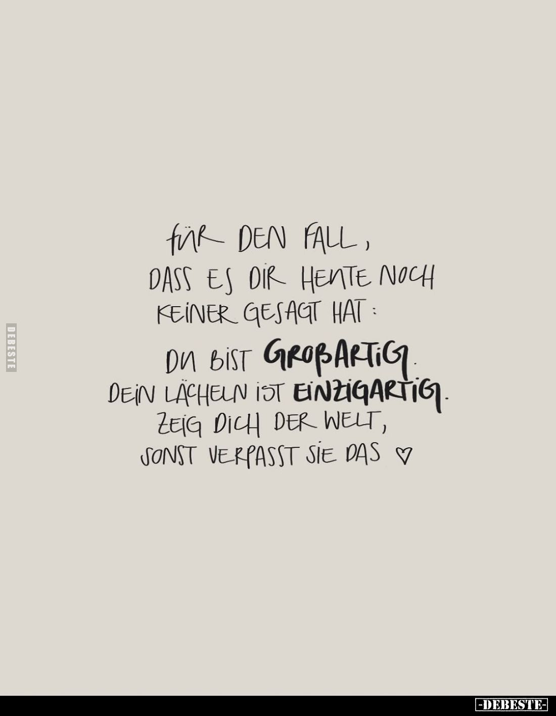 Für den Fall, dass es dir heute noch keiner gesagt hat:
Du bist großartig dein Lächeln ist einzigartig. Zeig dich der Welt, ...