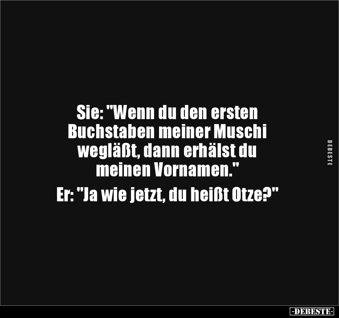 Sie: "Wenn du den ersten 
Buchstaben meiner Muschi 
wegläßt, dann erhälst du 
meinen Vornamen."

Er: "Ja ...