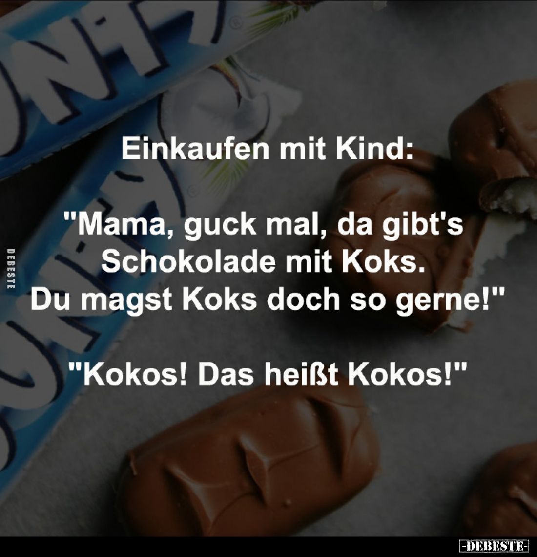 Einkaufen mit Kind:
-
"Mama, guck mal, da gibt's 
Schokolade mit Koks. 
Du magst Koks doch so gerne!"
-
"...