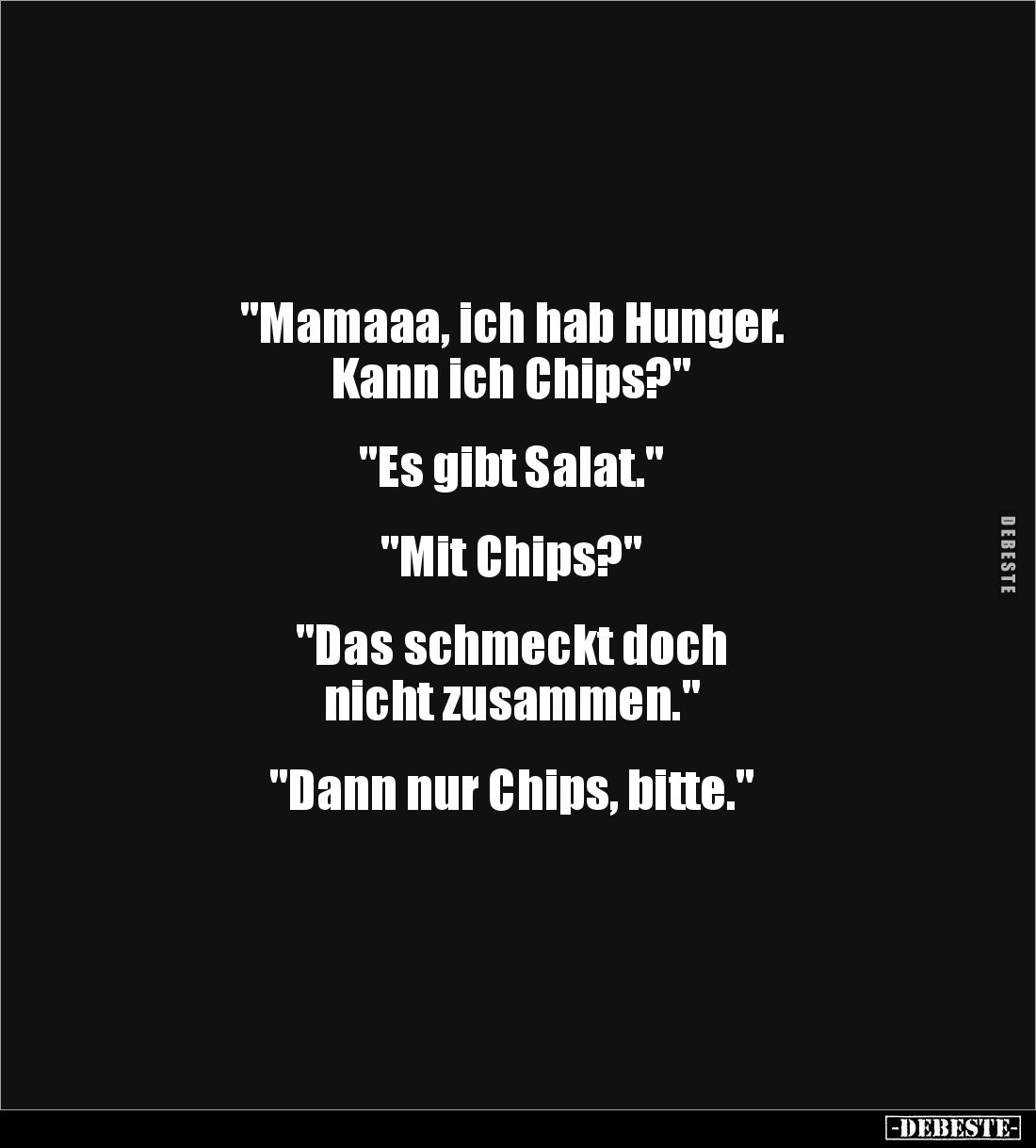 "Mamaaa, ich hab Hunger. 
Kann ich Chips?" 


"Es gibt Salat."


"Mit Chips?"


&quot...