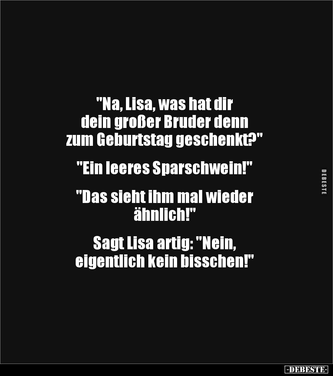 "Na, Lisa, was hat dir 
dein großer Bruder denn 
zum Geburtstag geschenkt?"


"Ein leeres Sparschwein!&qu...