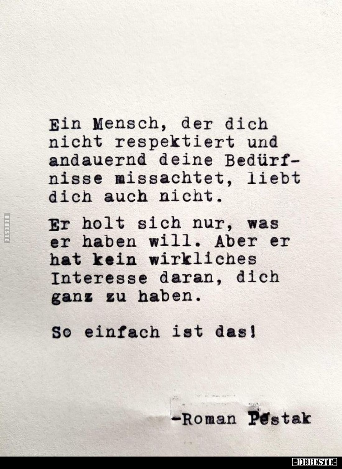Ein Mensch, der dich nicht respektiert und andauernd deine Bedürfnisse missachtet, liebt dich auch nicht.
Er holt sich nur, ...
