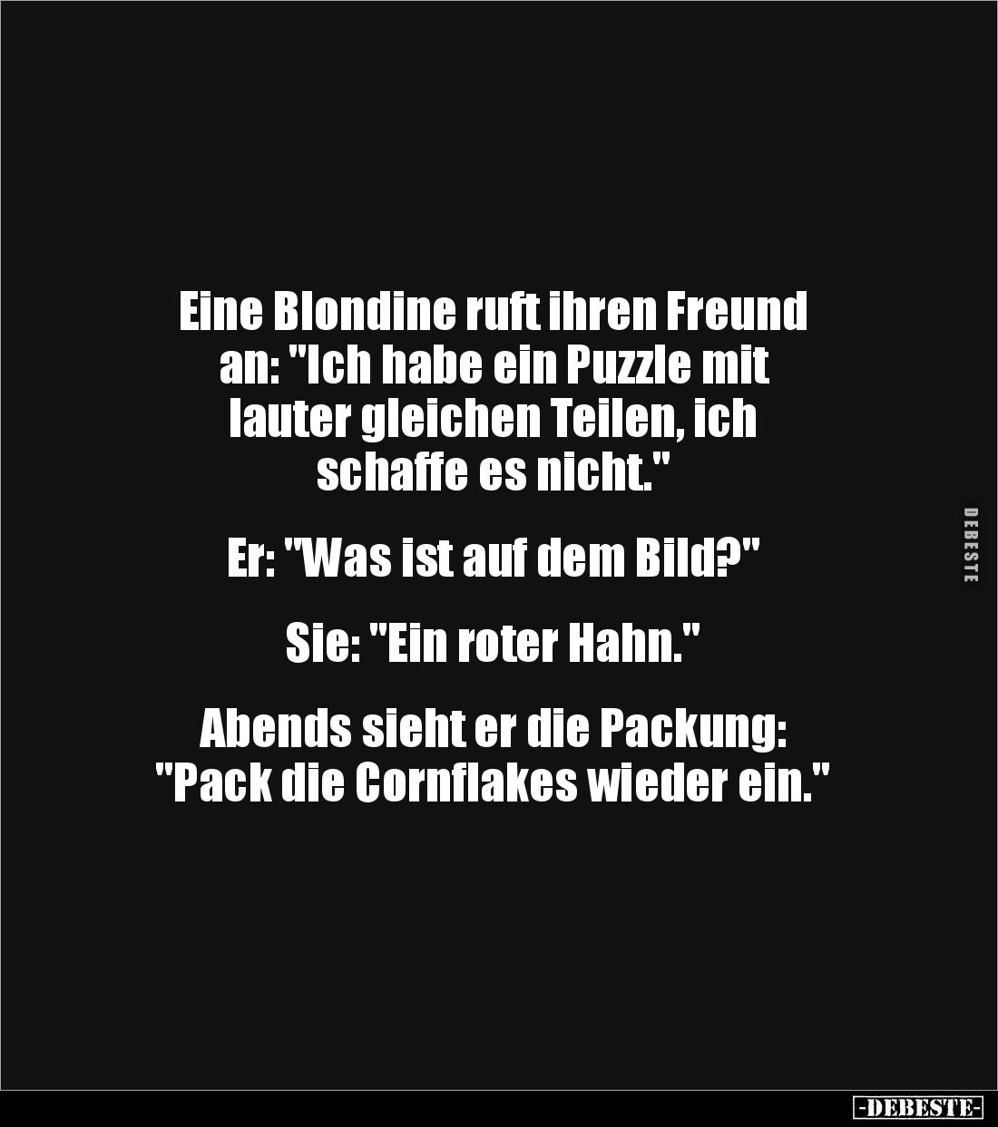 Eine Blondine ruft ihren Freund
an: "Ich habe ein Puzzle mit
lauter gleichen Teilen, ich
schaffe es nicht."
...
