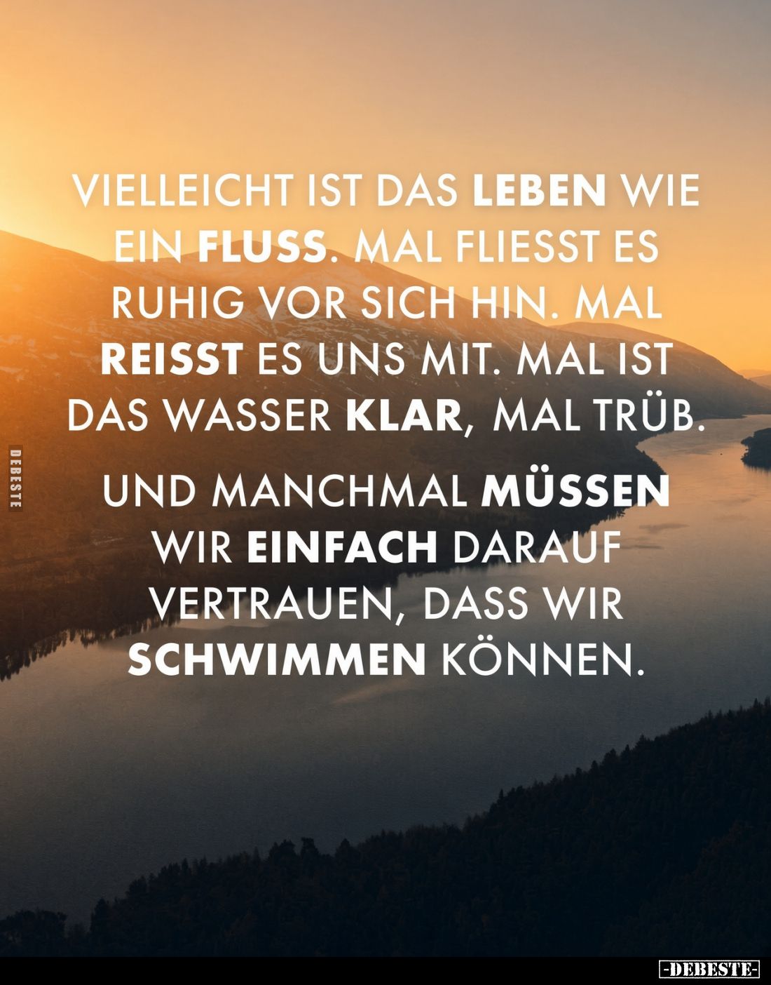 Vielleicht ist das Leben wie ein Fluss.
Mal fliesst es ruhig vor sich hin.
Mal reisst es uns mit.
Mal ist das Wasser kla...