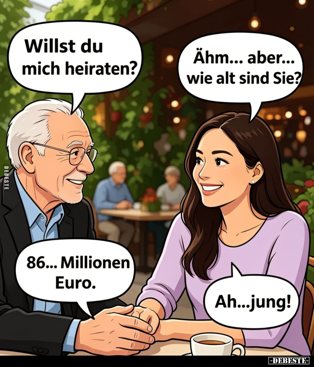 Willst du mich heiraten? -
Ähm... aber... wie alt sind Sie? -
86... Millionen Euro. -
Ah...jung!