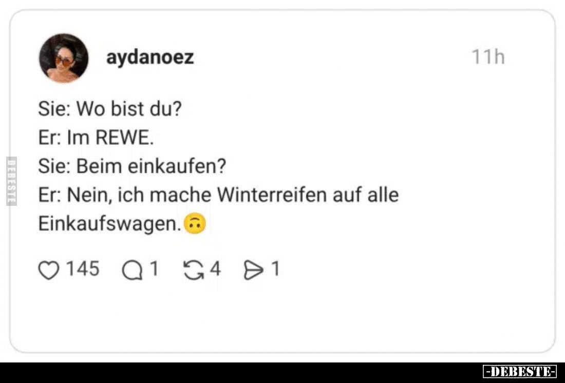 Sie: Wo bist du? 

Er: Im REWE. 

Sie: Beim einkaufen? 
 
Er: Nein, ich mache Winterreifen auf alle Einkaufswagen.