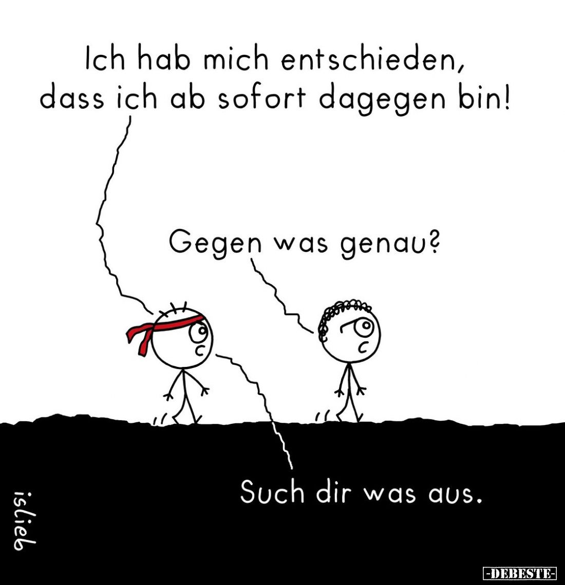 Ich hab mich entschieden, dass ich ab sofort dagegen bin! -
Gegen was genau? -
Such dir was aus.