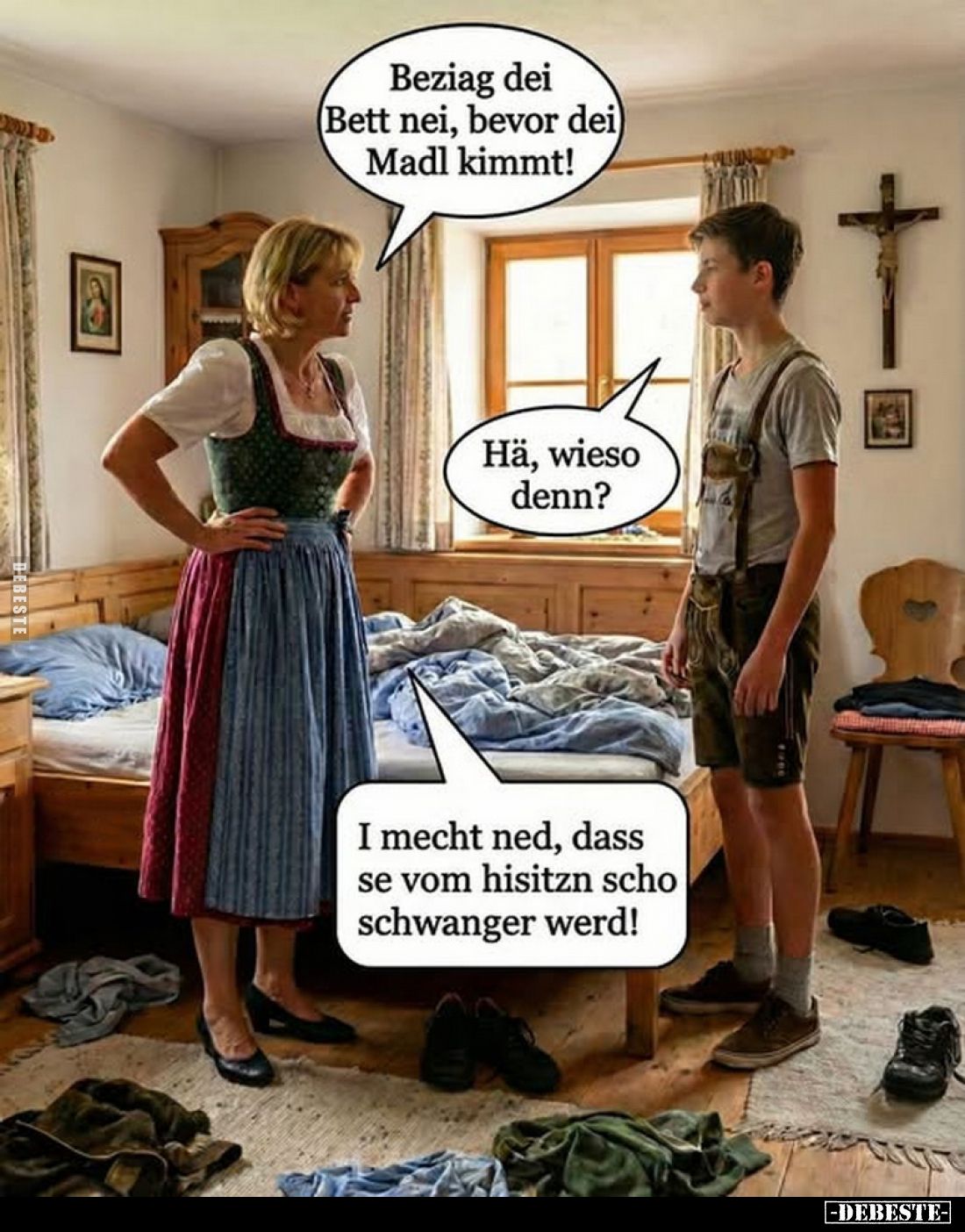 Beziag dei (Bett nei, bevor dei Madl kimmt! -
Hä, wieso denn?
-
I mecht ned, dass se vom hisitzn scho schwanger werd!