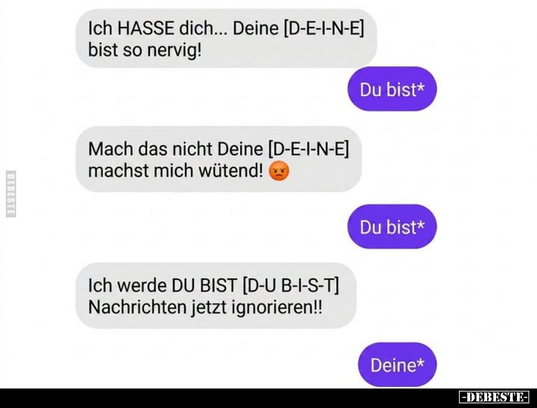 Ich HASSE dich... Deine [D-E-I-N-E] bist so nervig! -
Du bist* -
Mach das nicht Deine [D-E-I-N-E] machst mich wütend! -
Du...