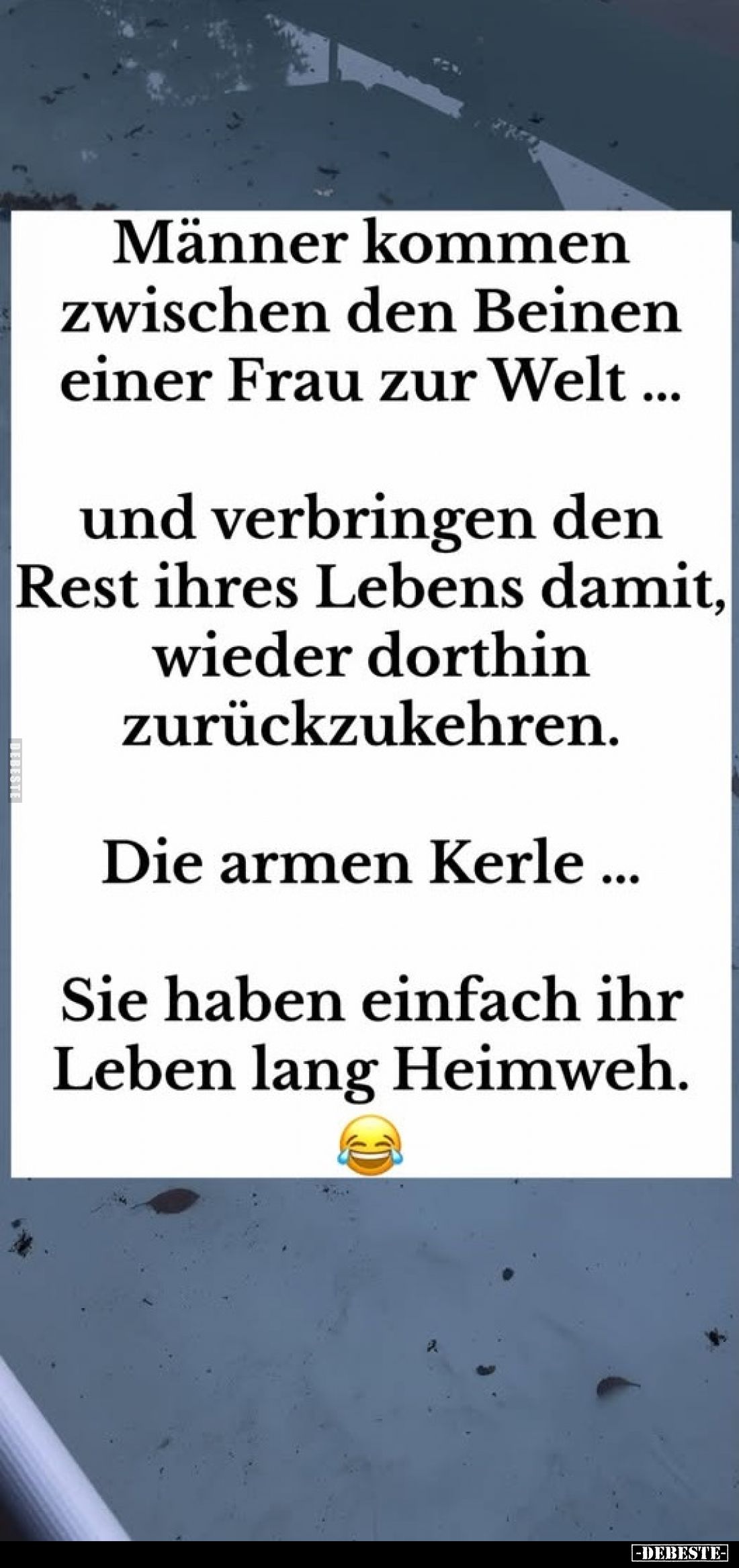 Männer kommen zwischen den Beinen einer Frau zur Welt
und verbringen den Rest ihres Lebens damit, wieder dorthin zurückzukeh...