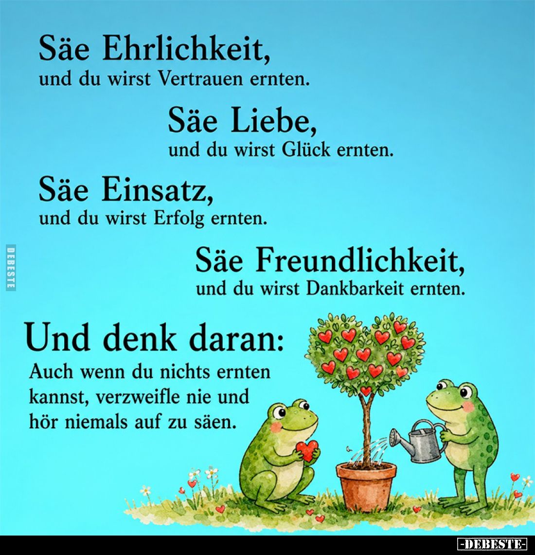 Säe Ehrlichkeit,
und du wirst Vertrauen ernten.
Säe Liebe,
und du wirst Glück ernten.
Säe Einsatz,
und du wirst Erfolg e...