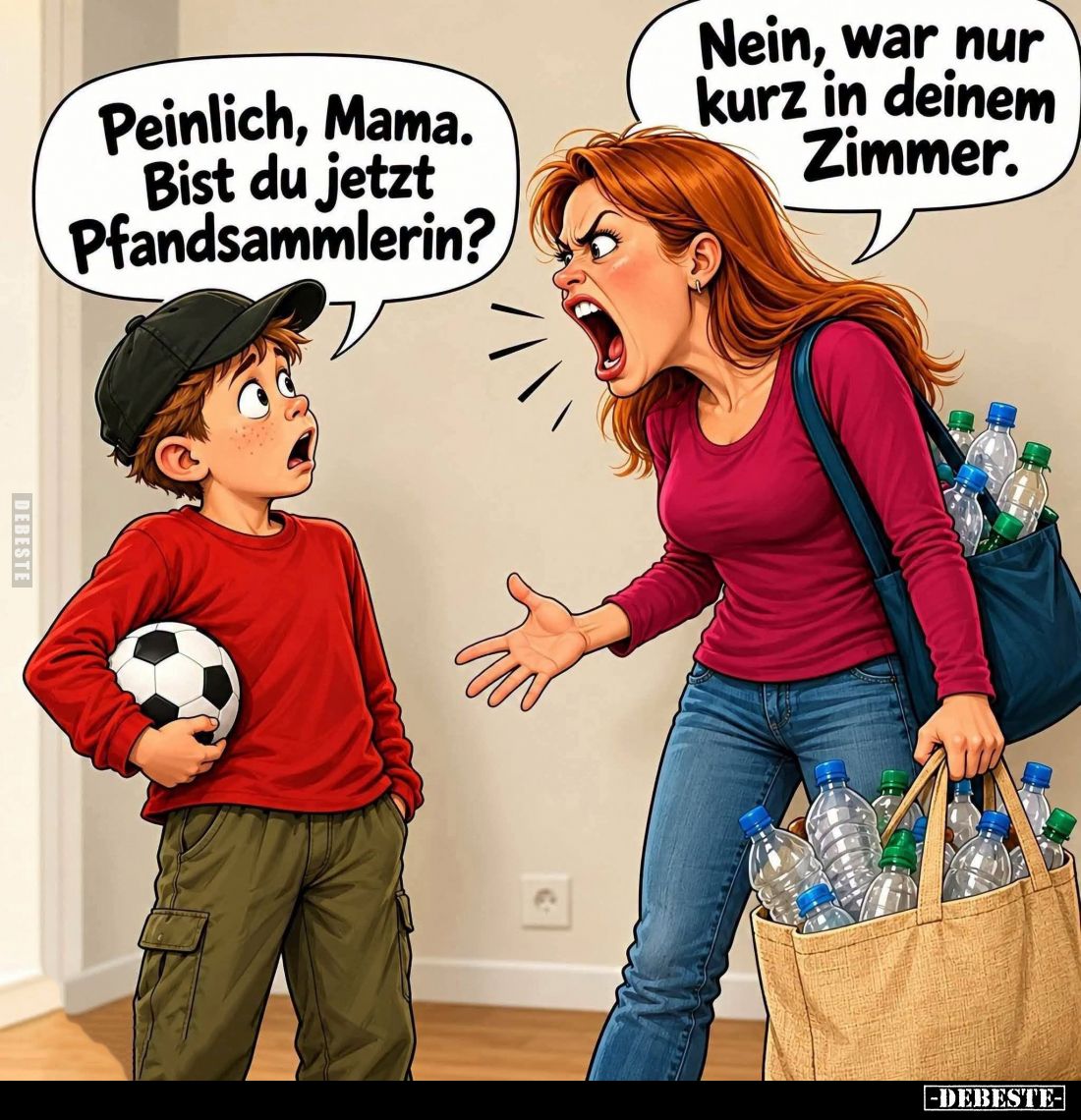 Peinlich, Mama. Bist du jetzt Pfandsammlerin? -
Nein, war nur kurz in deinem Zimmer.