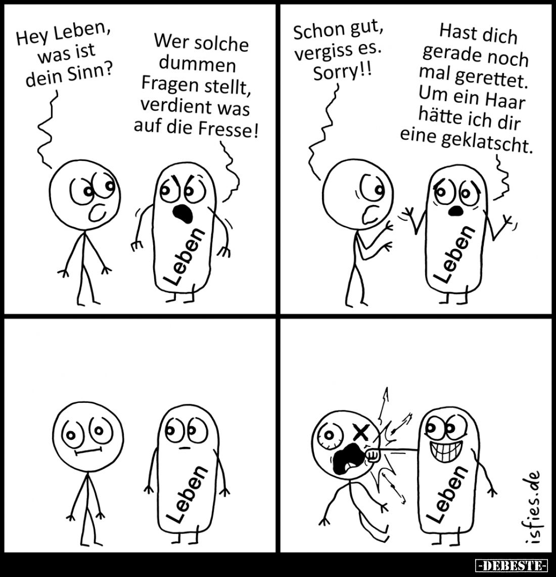 Hey Leben, was ist dein Sinn? -
Wer solche dummen Fragen stellt, verdient was auf die Fresse! -
Schon gut, vergiss es. Sorr...