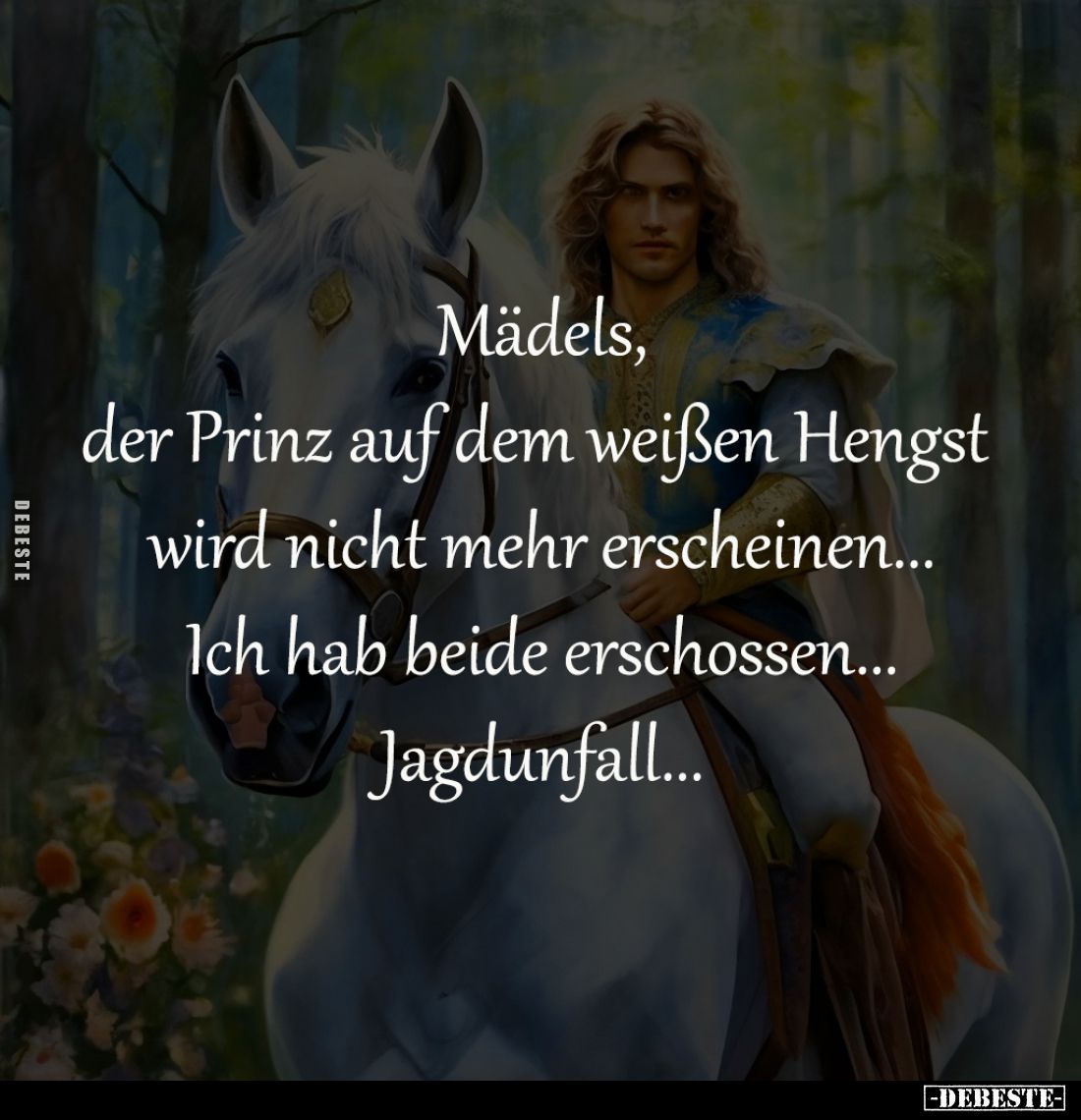 Mädels,
der Prinz auf dem weißen Hengst 
wird nicht mehr erscheinen...
Ich hab beide erschossen...
Jagdunfall...