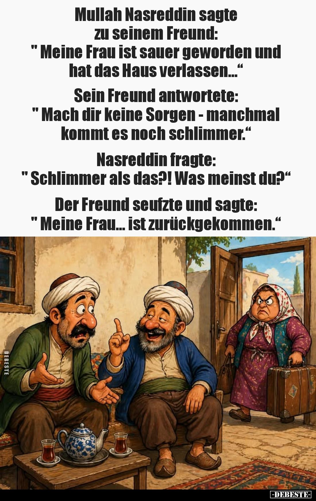 Mullah Nasreddin sagte zu seinem Freund:
„Meine Frau ist sauer geworden und hat das Haus verlassen…“
Sein Freund antwortete...
