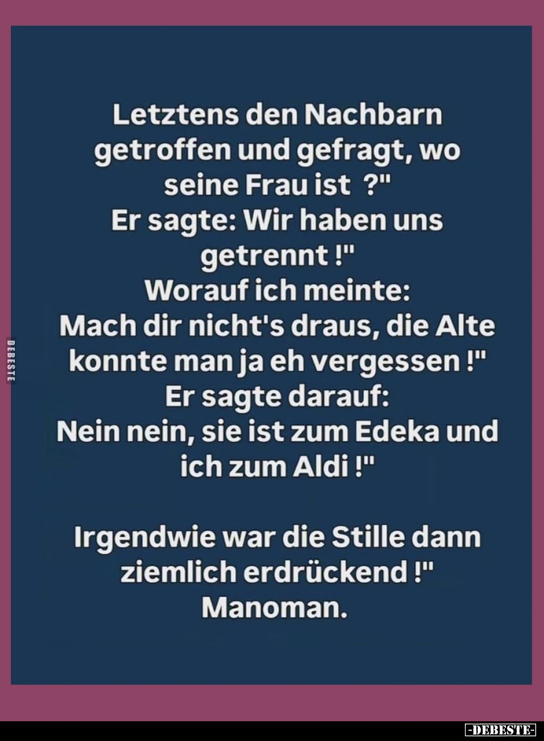 Letztens den Nachbarn getroffen und gefragt, wo seine Frau ist?
-
Er sagte: "Wir haben uns getrennt!"
-
Worauf ...