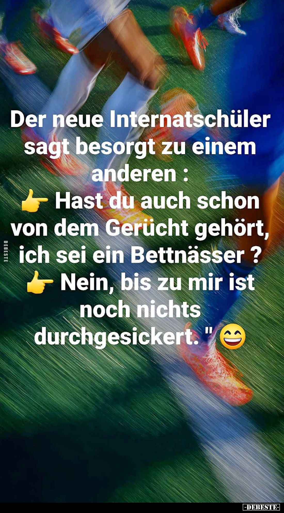 Der neue Internatschüler sagt besorgt zu einem anderen:
Hast du auch schon von dem Gerücht gehört, ich sei ein Bettnässer? -...