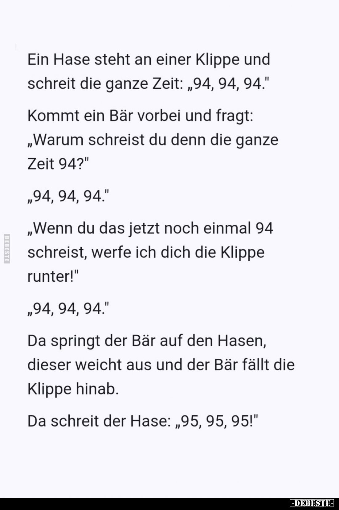 Ein Hase steht an einer Klippe und schreit die ganze Zeit: "94, 94, 94." -
Kommt ein Bär vorbei und fragt:
"...