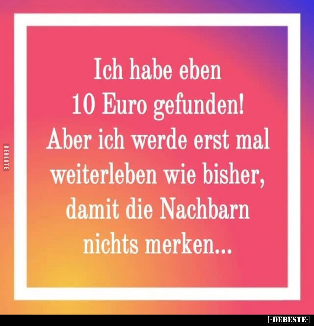Ich habe eben 10 Euro gefunden!
Aber ich werde erst mal weiterleben wie bisher, damit die Nachbarn nichts merken...