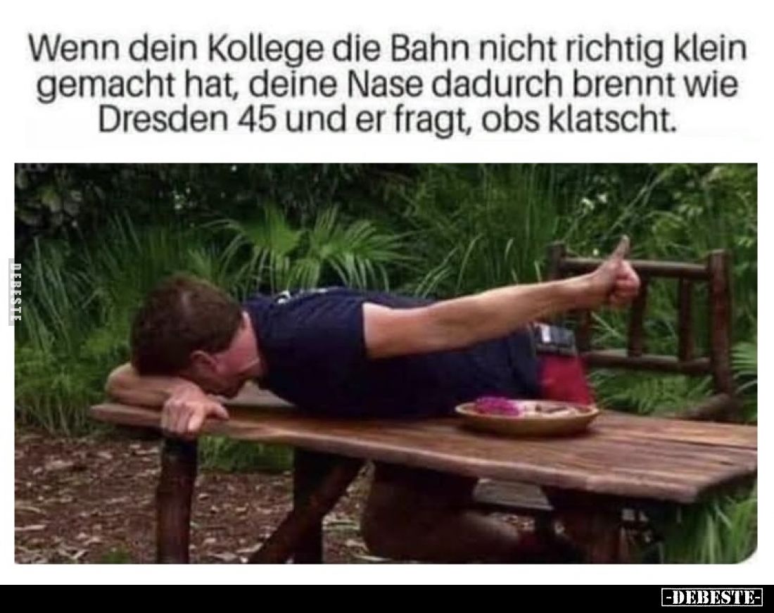 Wenn dein Kollege die Bahn nicht richtig klein gemacht hat, deine Nase dadurch brennt wie Dresden 45 und er fragt, obs klatsc...
