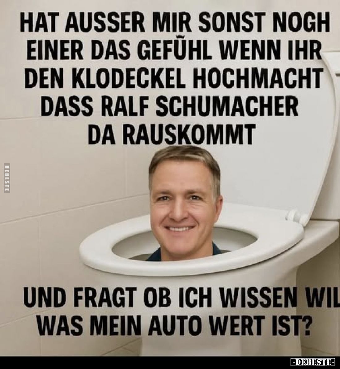 Hat ausser mir sonst nogh einer das Gefühl wenn ihr den Klodeckel hochmacht dass Ralf Schumacher da rauskommt
und fragt ob i...
