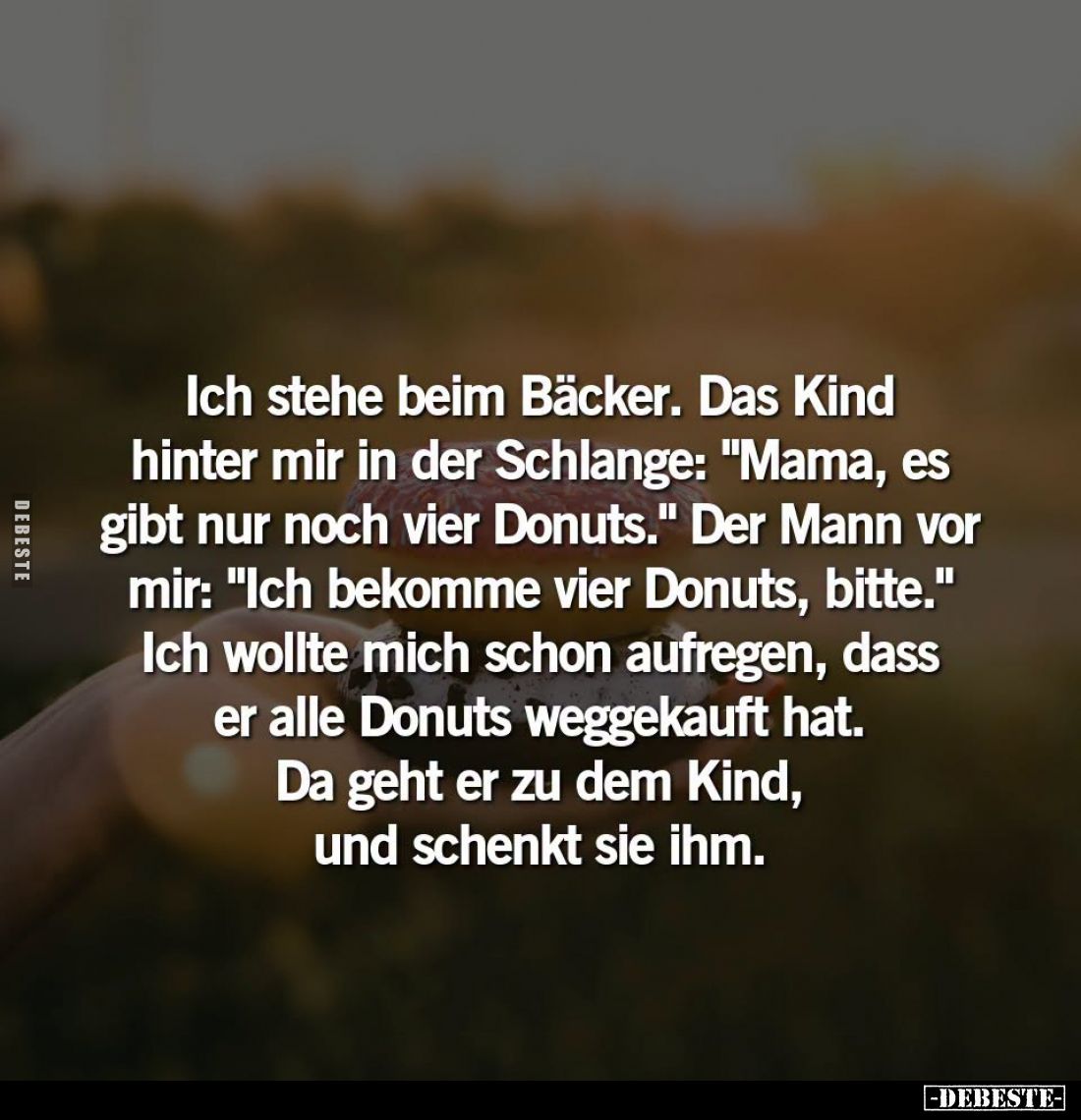 Ich stehe beim Bäcker. Das Kind hinter mir in der Schlange: "Mama, es gibt nur noch vier Donuts." - Der Mann vor mi...