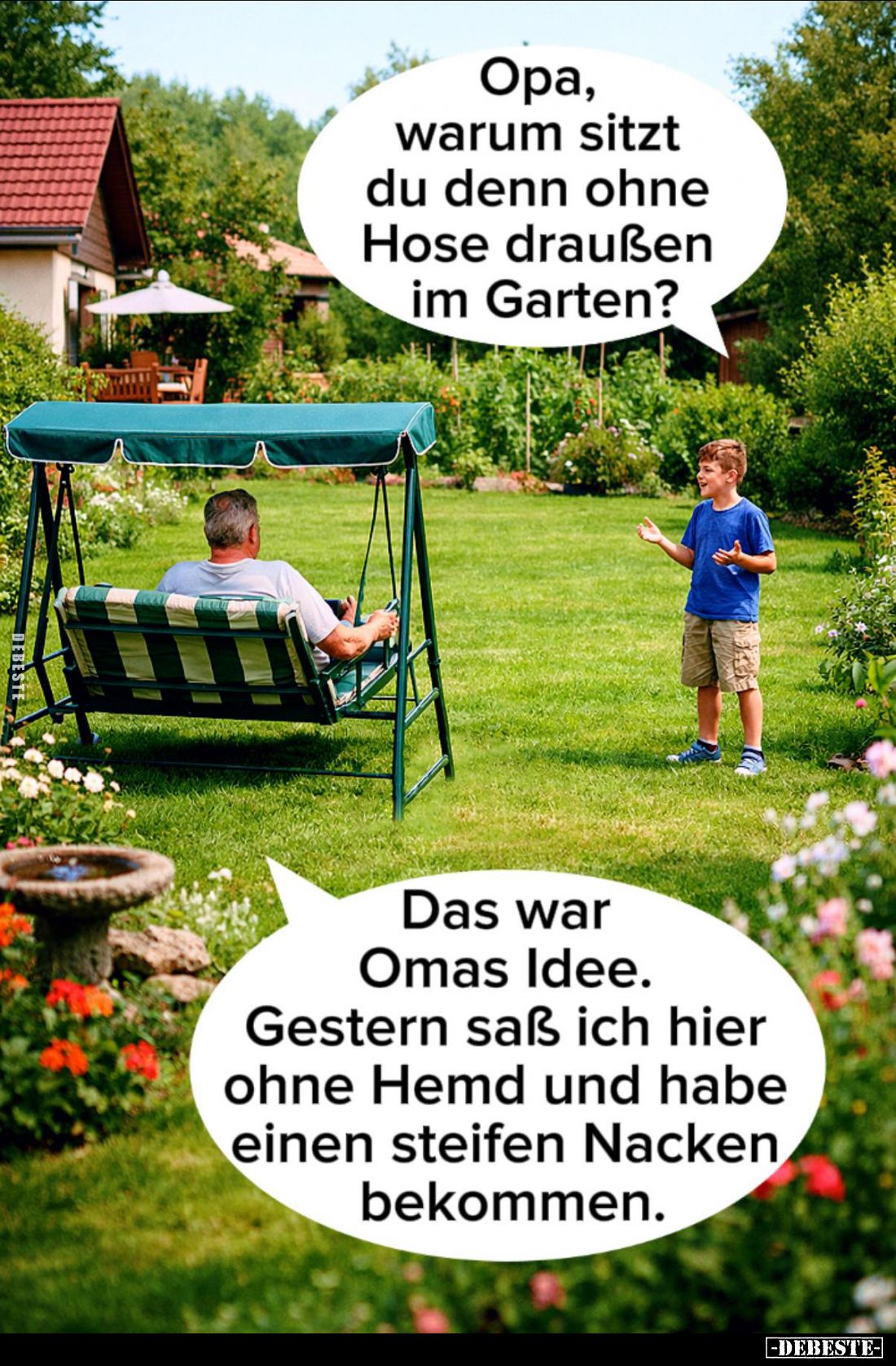 Opa, warum sitzt du denn ohne Hose draußen im Garten?
-
Das war Omas Idee. -
Gestern saß ich hier ohne Hemd und habe einen...