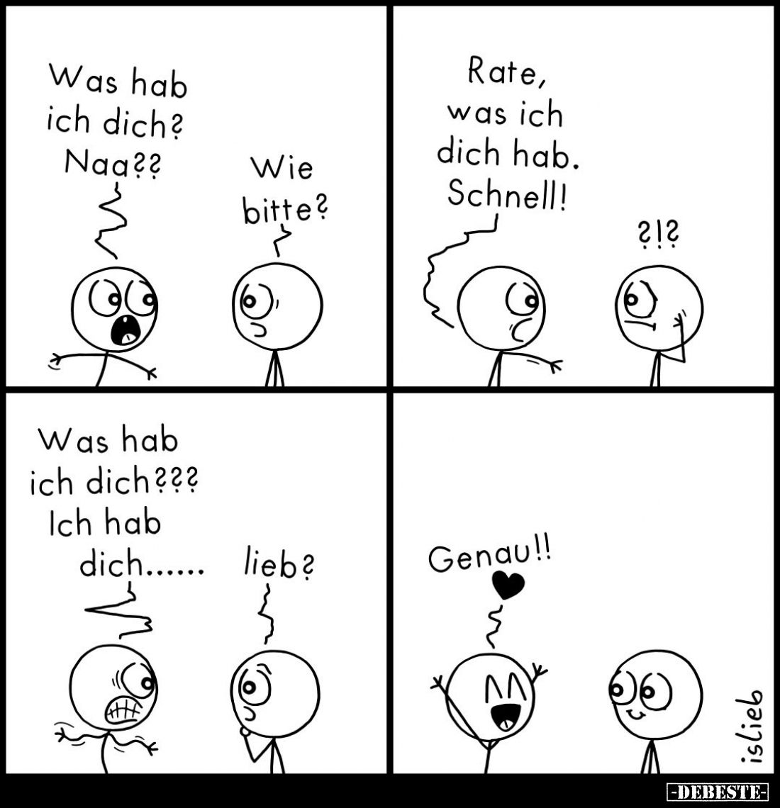 Was hab ich dich? Naa?? -
Wie bitte? -
Rate, was ich dich hab. Schnell! -
Was hab ich dich??? -
Ich hab dich...... -
Lie...