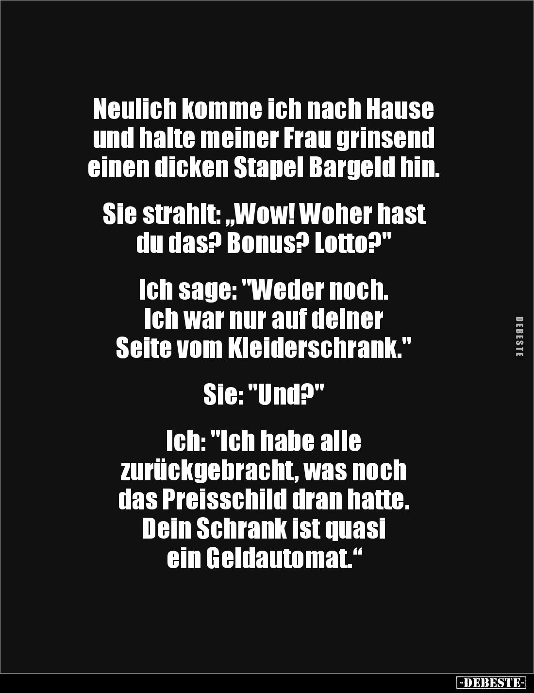 Neulich komme ich nach Hause 
und halte meiner Frau grinsend 
einen dicken Stapel Bargeld hin. 


Sie strahlt: „Wow! Woh...