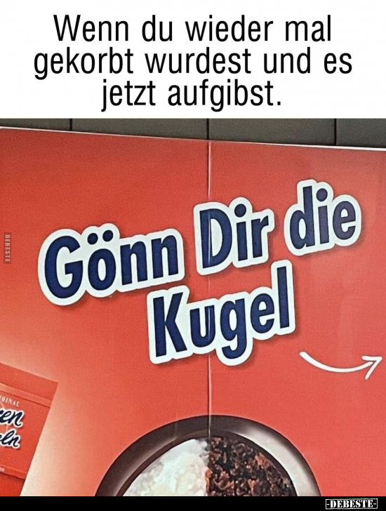 Wenn du wieder mal gekorbt wurdest und es jetzt aufgibst.