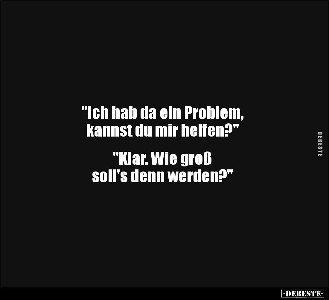 "Ich hab da ein Problem, 
kannst du mir helfen?" 


"Klar. Wie groß 
soll's denn werden?"