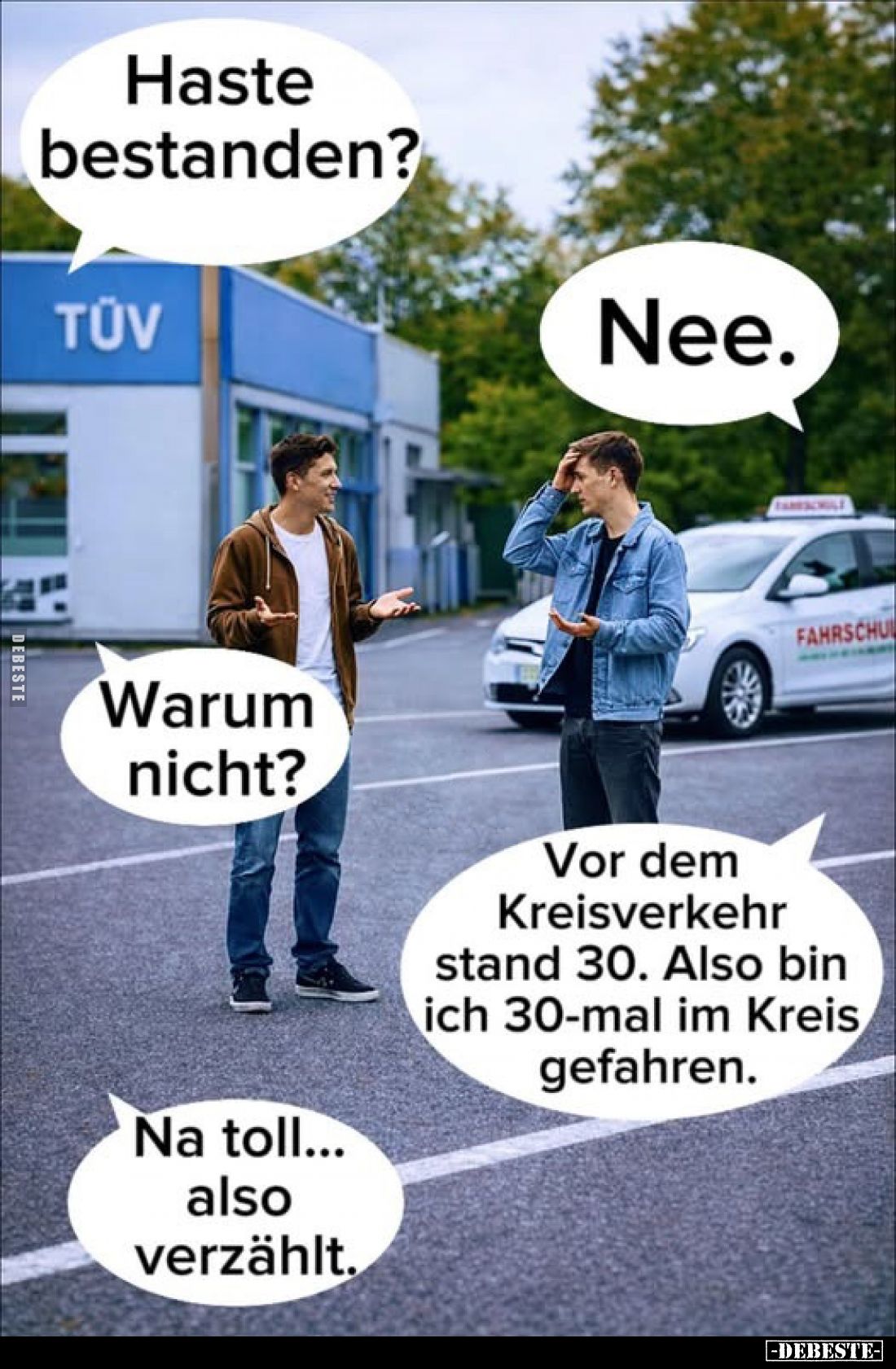 Haste bestanden?
-
Nee.
-
Warum nicht?
-
Vor dem Kreisverkehr stand 30. Also bin ich 30-mal im Kreis gefahren.
-
Na t...