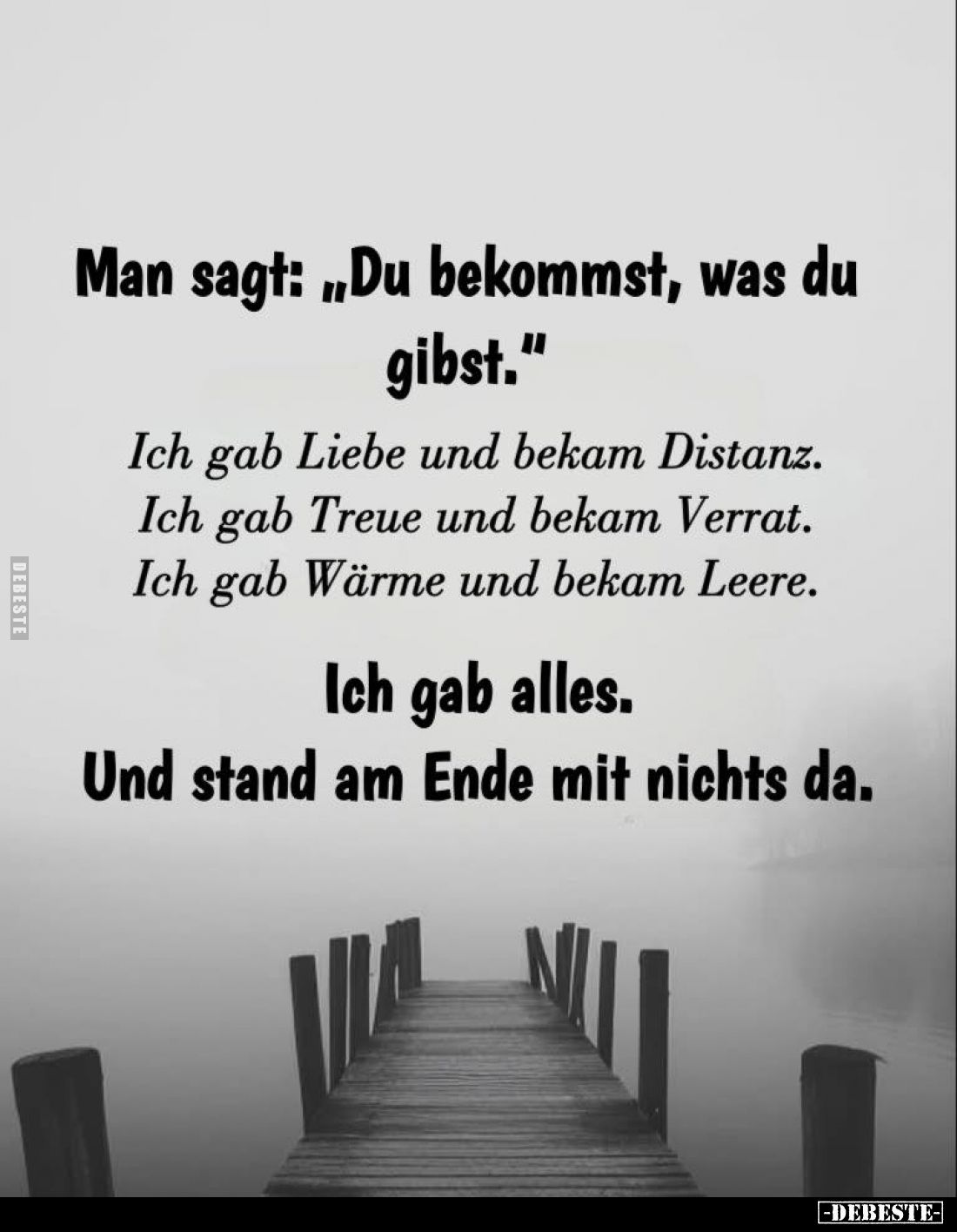 Man sagt: "Du bekommst, was du gibst."
Ich gab Liebe und bekam Distanz.
Ich gab Treue und bekam Verrat.
Ich gab ...