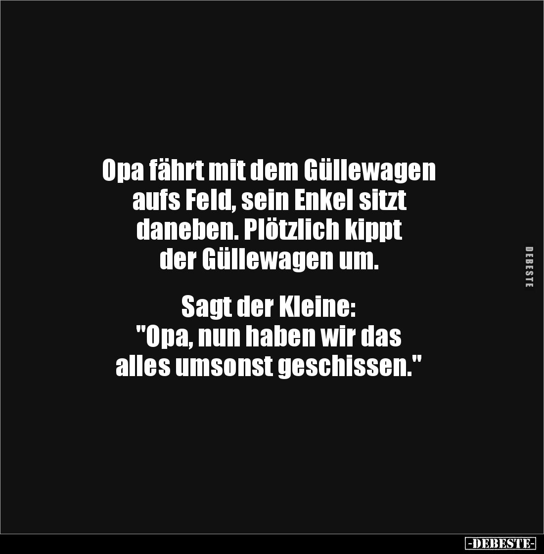 Opa fährt mit dem Güllewagen 
aufs Feld, sein Enkel sitzt 
daneben. Plötzlich kippt 
der Güllewagen um. 


Sagt der Kle...