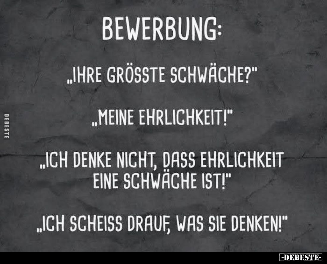 Bewerbung:
,,Ihre grösste Schwäche?"
„Meine Ehrlichkeit!"
„Ich denke nicht, dass Ehrlichkeit eine Schwäche ist!&...
