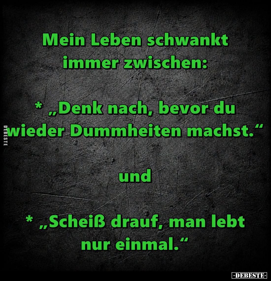 Mein Leben schwankt immer zwischen:
- "Denk nach, bevor du wieder Dummheiten machst."
und
- "Scheiß drauf, ...