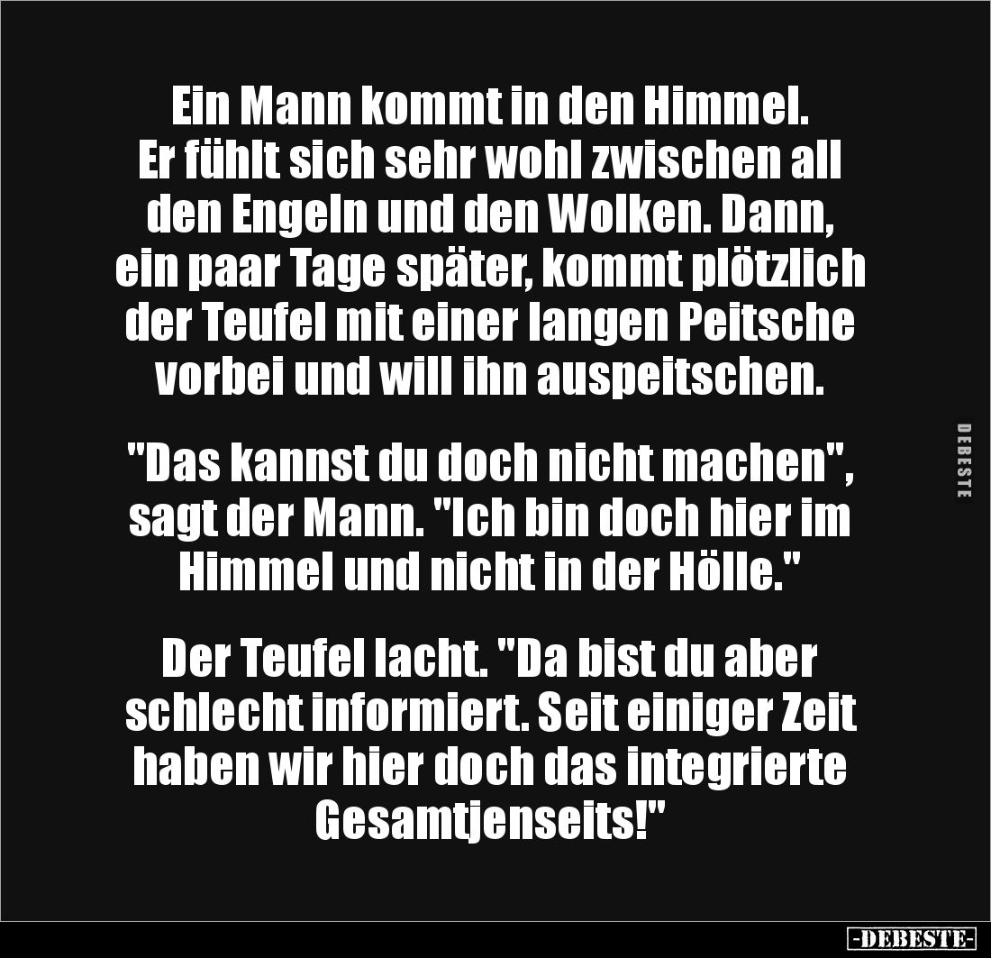 Ein Mann kommt in den Himmel.
Er fühlt sich sehr wohl zwischen all den Engeln und den Wolken. Dann, ein paar Tage später, k...