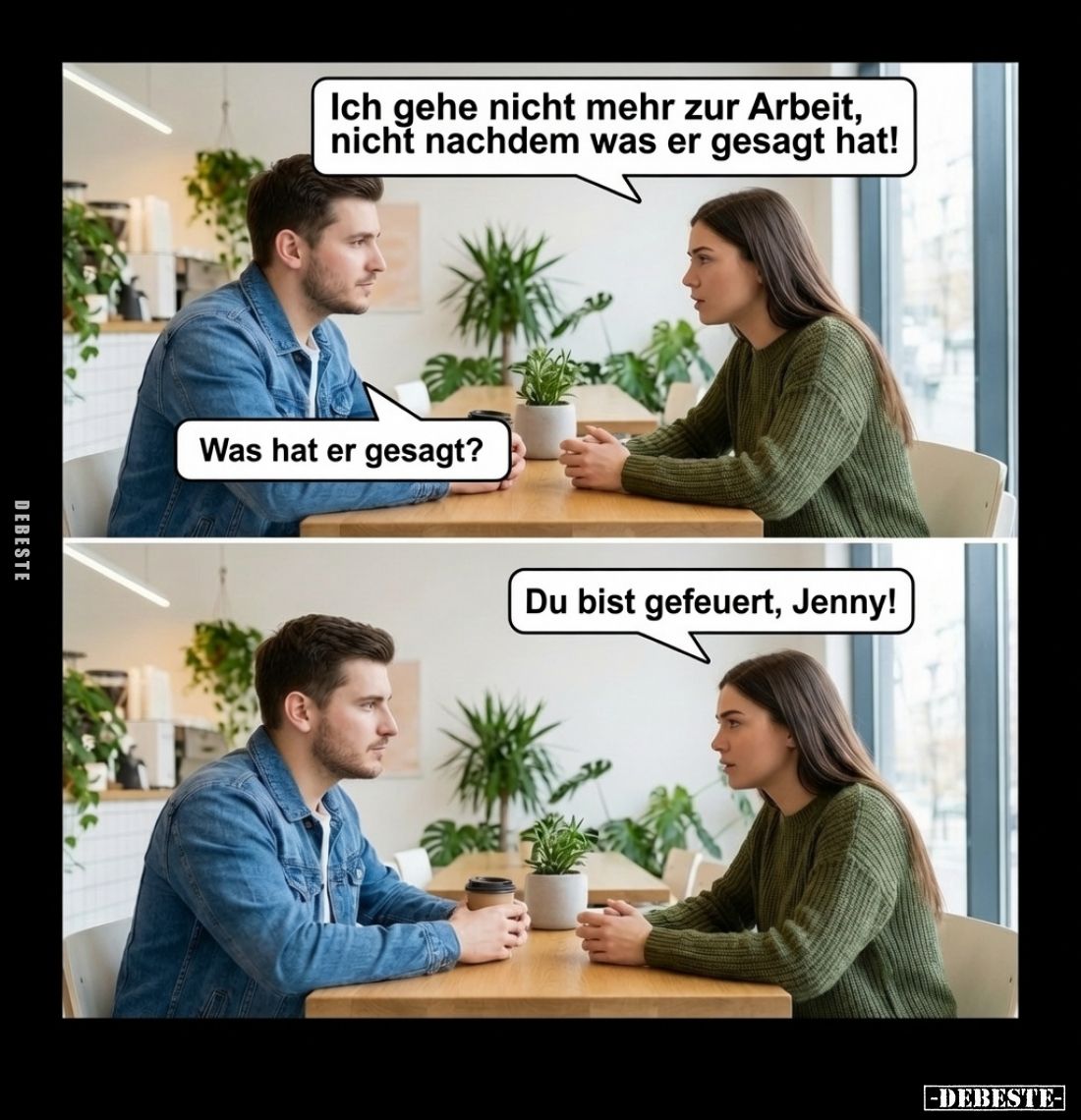 Ich gehe nicht mehr zur Arbeit, nicht nachdem was er gesagt hat! -
Was hat er gesagt?
-
Du bist gefeuert, Jenny!