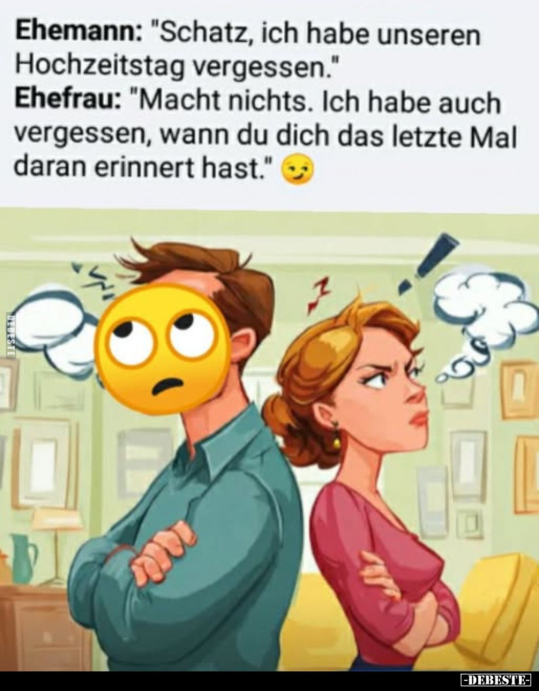 Ehemann: "Schatz, ich habe unseren Hochzeitstag vergessen."
Ehefrau: "Macht nichts. Ich habe auch vergessen, ...
