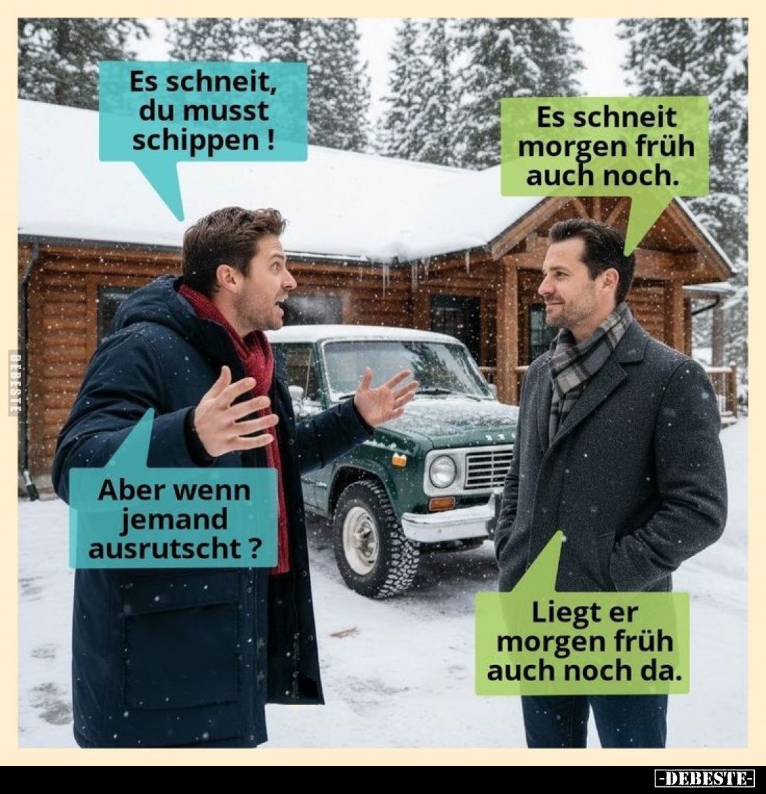 Es schneit, du musst schippen! - 
Es schneit morgen früh auch noch. - Aber wenn jemand ausrutscht?
- Liegt er morgen früh a...